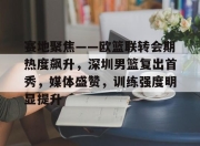 开云体育sports-赛地聚焦——欧篮联转会期热度飙升，深圳男篮复出首秀，媒体盛赞，训练强度明显提升的简单介绍-开云体育sports